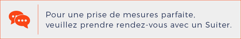 Pour une mise à vos mesures parfaites, veuillez prendre rendez vous avec un Suiter